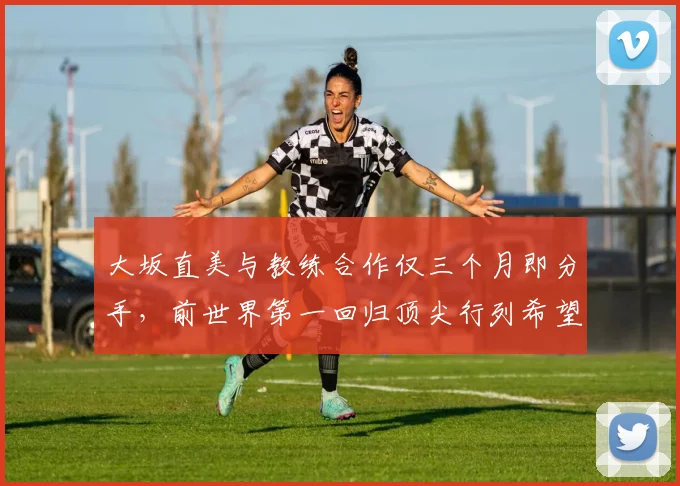 大坂直美与教练合作仅三个月即分手，前世界第一回归顶尖行列希望渺茫？