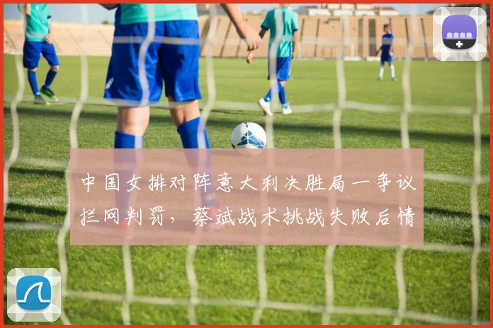 中国女排对阵意大利决胜局一争议拦网判罚，蔡斌战术挑战失败后情绪失控