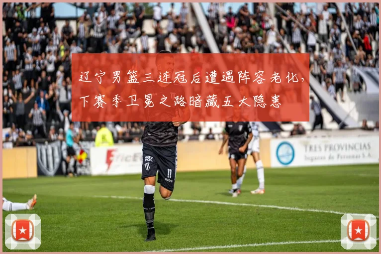 辽宁男篮三连冠后遭遇阵容老化，下赛季卫冕之路暗藏五大隐患